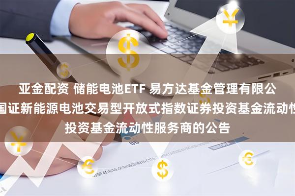 亚金配资 储能电池ETF 易方达基金管理有限公司关于易方达国证新能源电池交易型开放式指数证券投资基金流动性服务商的公告