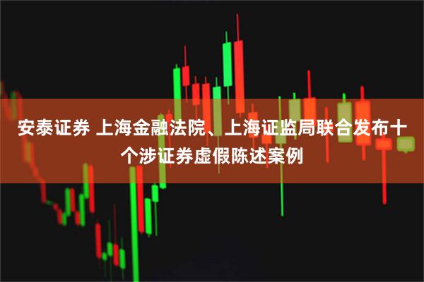 安泰证券 上海金融法院、上海证监局联合发布十个涉证券虚假陈述案例