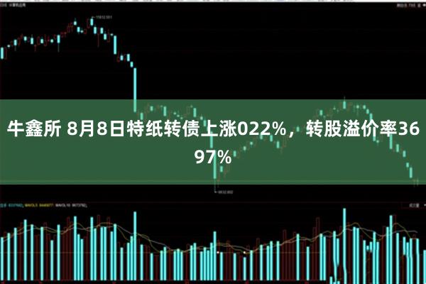 牛鑫所 8月8日特纸转债上涨022%，转股溢价率3697%