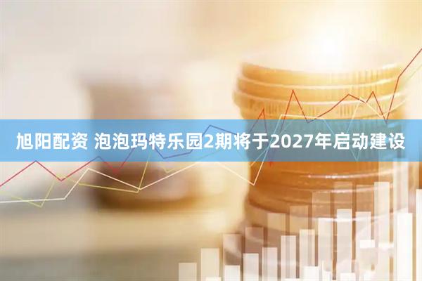 旭阳配资 泡泡玛特乐园2期将于2027年启动建设