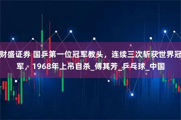 财盛证券 国乒第一位冠军教头，连续三次斩获世界冠军，1968年上吊自杀_傅其芳_乒乓球_中国