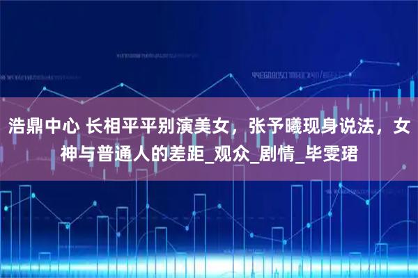 浩鼎中心 长相平平别演美女，张予曦现身说法，女神与普通人的差距_观众_剧情_毕雯珺