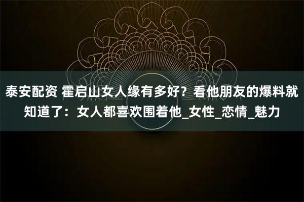 泰安配资 霍启山女人缘有多好？看他朋友的爆料就知道了：女人都喜欢围着他_女性_恋情_魅力