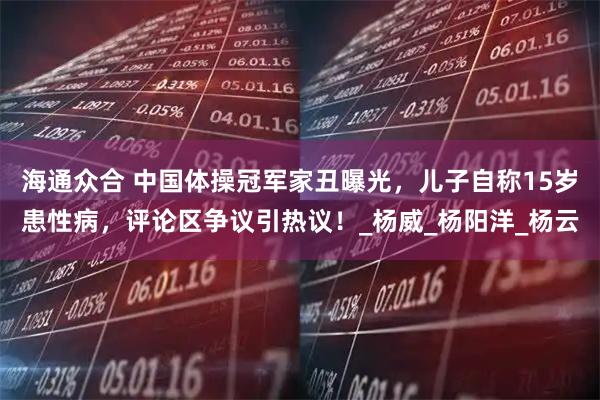 海通众合 中国体操冠军家丑曝光，儿子自称15岁患性病，评论区争议引热议！_杨威_杨阳洋_杨云