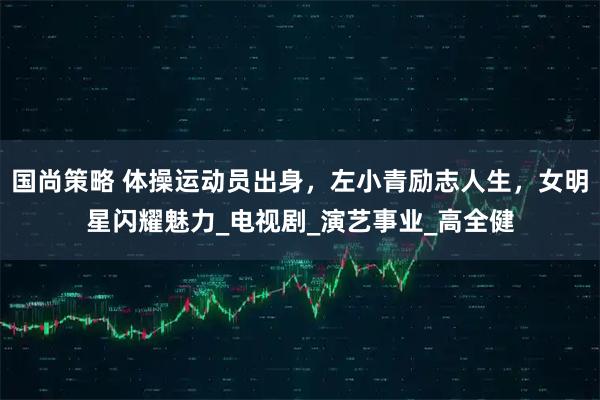 国尚策略 体操运动员出身,左小青励志人生,女明星闪耀魅力_电视剧_演艺事业_高全健