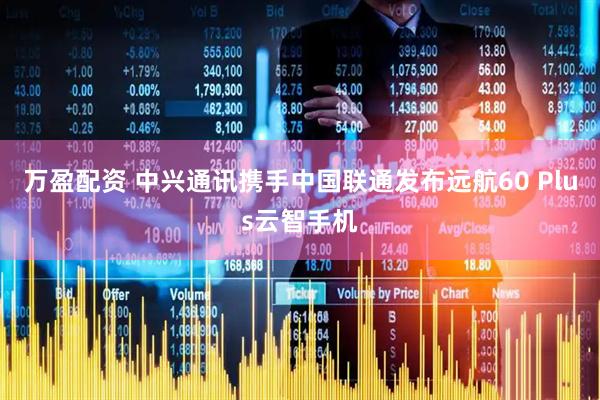 万盈配资 中兴通讯携手中国联通发布远航60 Plus云智手机