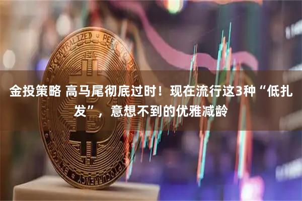 金投策略 高马尾彻底过时！现在流行这3种“低扎发”，意想不到的优雅减龄