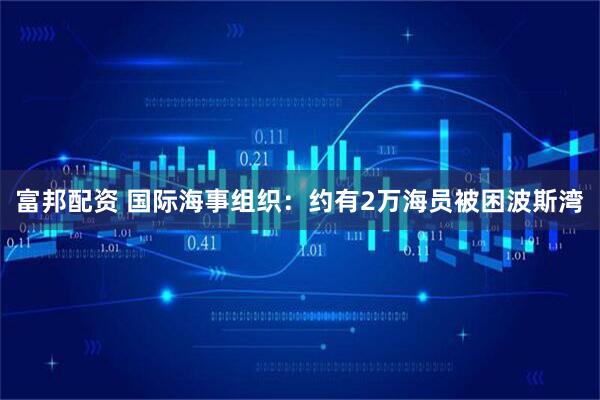 富邦配资 国际海事组织：约有2万海员被困波斯湾