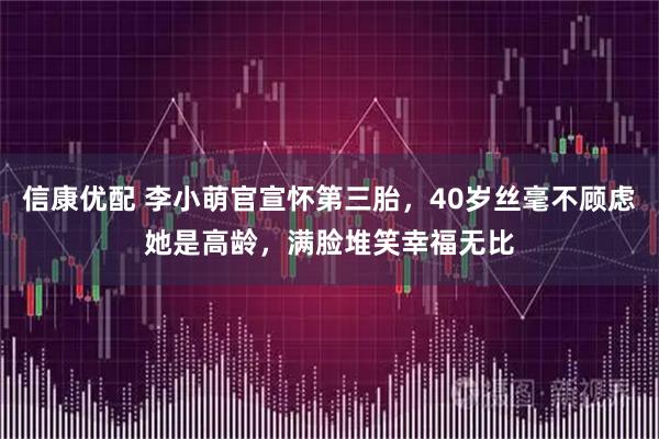 信康优配 李小萌官宣怀第三胎，40岁丝毫不顾虑她是高龄，满脸堆笑幸福无比