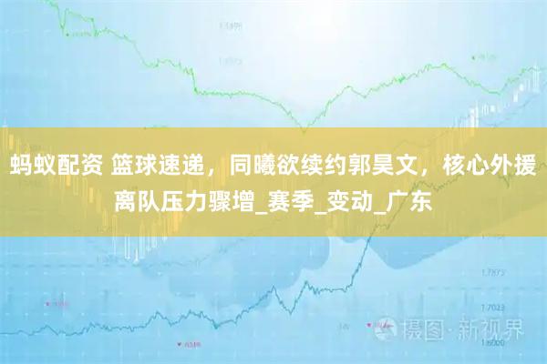蚂蚁配资 篮球速递，同曦欲续约郭昊文，核心外援离队压力骤增_赛季_变动_广东
