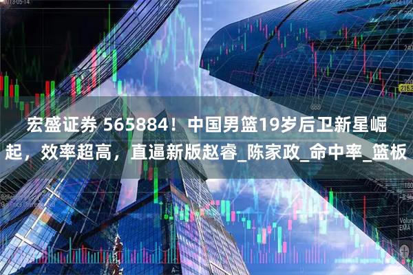 宏盛证券 565884！中国男篮19岁后卫新星崛起，效率超高，直逼新版赵睿_陈家政_命中率_篮板