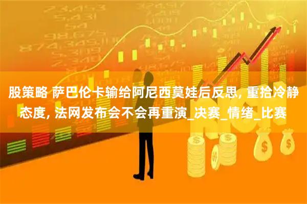 股策略 萨巴伦卡输给阿尼西莫娃后反思, 重拾冷静态度, 法网发布会不会再重演_决赛_情绪_比赛