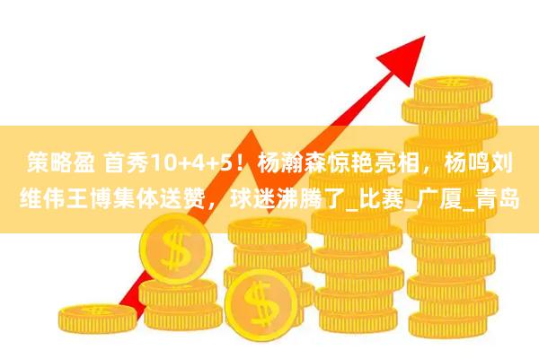 策略盈 首秀10+4+5！杨瀚森惊艳亮相，杨鸣刘维伟王博集体送赞，球迷沸腾了_比赛_广厦_青岛
