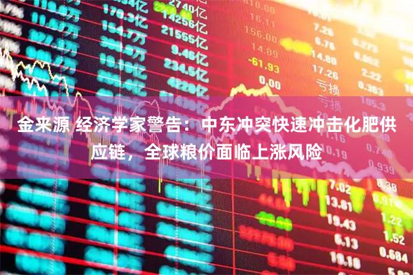 金来源 经济学家警告：中东冲突快速冲击化肥供应链，全球粮价面临上涨风险