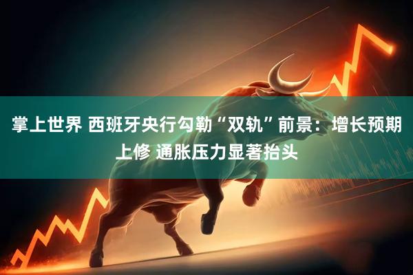 掌上世界 西班牙央行勾勒“双轨”前景：增长预期上修 通胀压力显著抬头