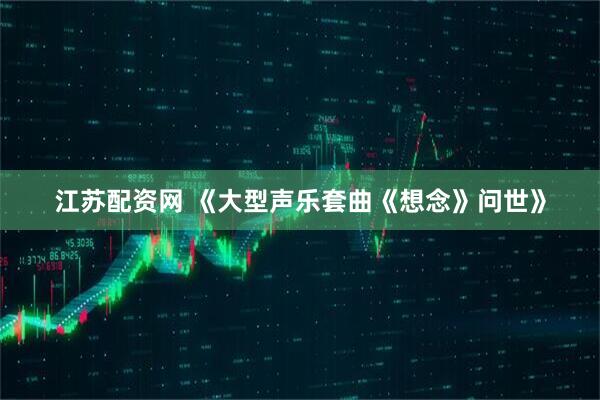 江苏配资网 《大型声乐套曲《想念》问世》